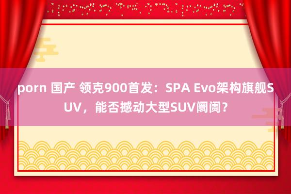 porn 国产 领克900首发：SPA Evo架构旗舰SUV，能否撼动大型SUV阛阓？