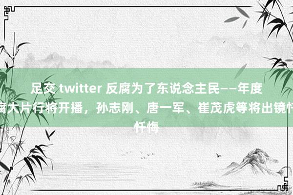 足交 twitter 反腐为了东说念主民——年度反腐大片行将开播，孙志刚、唐一军、崔茂虎等将出镜忏悔