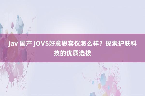 jav 国产 JOVS好意思容仪怎么样？探索护肤科技的优质选拔