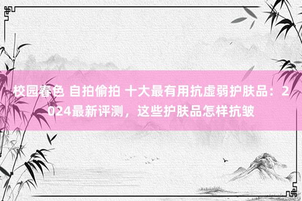 校园春色 自拍偷拍 十大最有用抗虚弱护肤品：2024最新评测，这些护肤品怎样抗皱