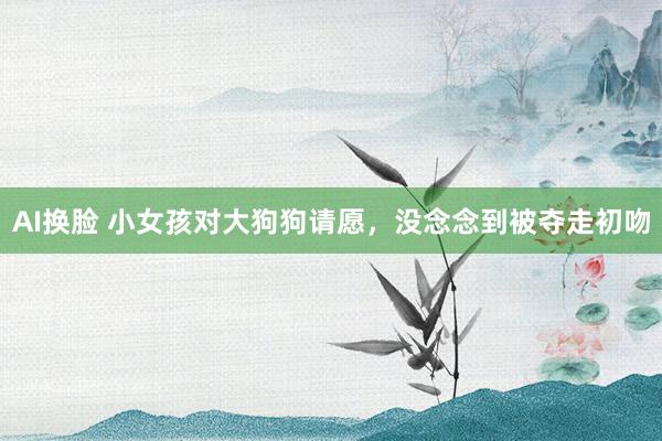 AI换脸 小女孩对大狗狗请愿，没念念到被夺走初吻