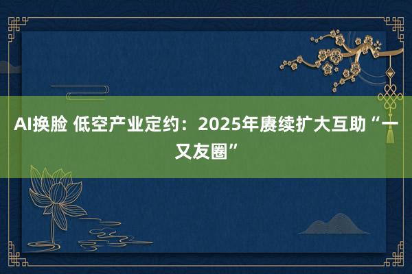 AI换脸 低空产业定约：2025年赓续扩大互助“一又友圈”