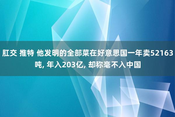 肛交 推特 他发明的全部菜在好意思国一年卖52163吨， 年入203亿， 却称毫不入中国