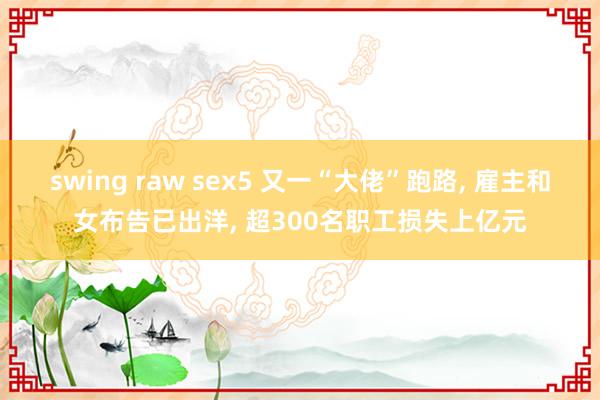 swing raw sex5 又一“大佬”跑路， 雇主和女布告已出洋， 超300名职工损失上亿元