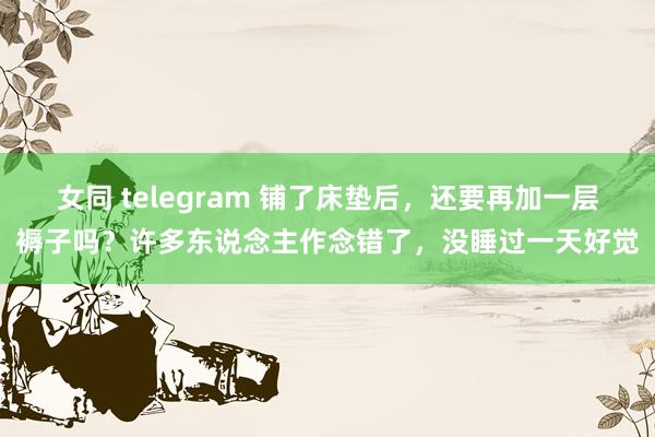 女同 telegram 铺了床垫后，还要再加一层褥子吗？许多东说念主作念错了，没睡过一天好觉