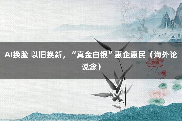 AI换脸 以旧换新，“真金白银”惠企惠民（海外论说念）