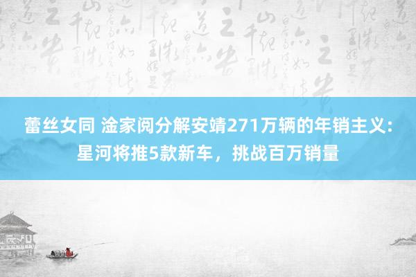 蕾丝女同 淦家阅分解安靖271万辆的年销主义:星河将推5款新车，挑战百万销量