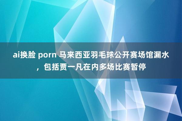 ai换脸 porn 马来西亚羽毛球公开赛场馆漏水，包括贾一凡在内多场比赛暂停