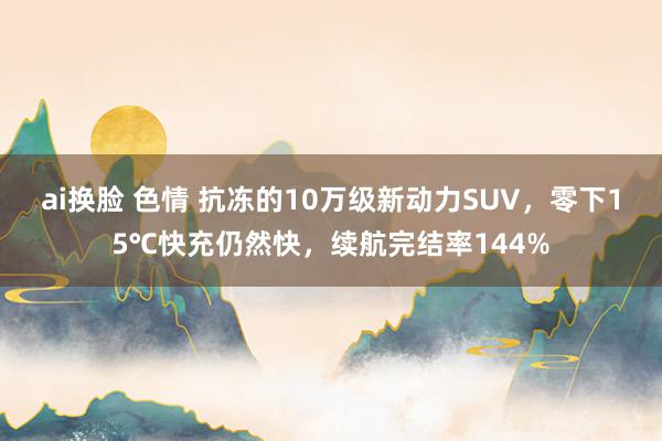 ai换脸 色情 抗冻的10万级新动力SUV，零下15℃快充仍然快，续航完结率144%