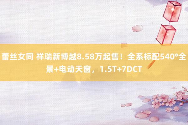 蕾丝女同 祥瑞新博越8.58万起售！全系标配540°全景+电动天窗，1.5T+7DCT