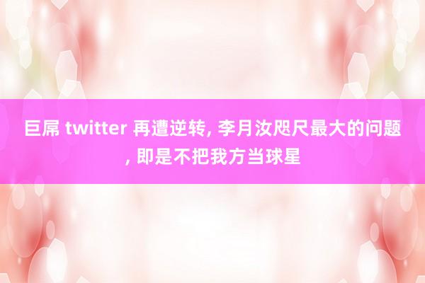 巨屌 twitter 再遭逆转， 李月汝咫尺最大的问题， 即是不把我方当球星