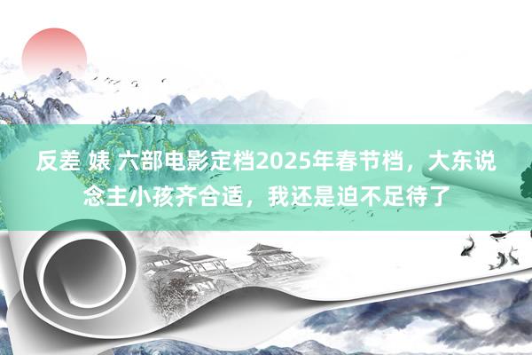 反差 婊 六部电影定档2025年春节档，大东说念主小孩齐合适，我还是迫不足待了