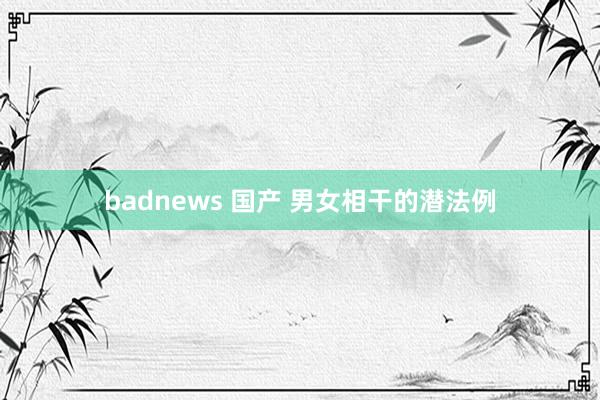 badnews 国产 男女相干的潜法例