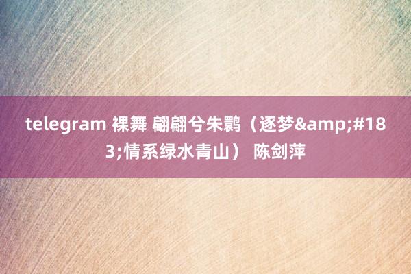 telegram 裸舞 翩翩兮朱鹮（逐梦&#183;情系绿水青山） 陈剑萍