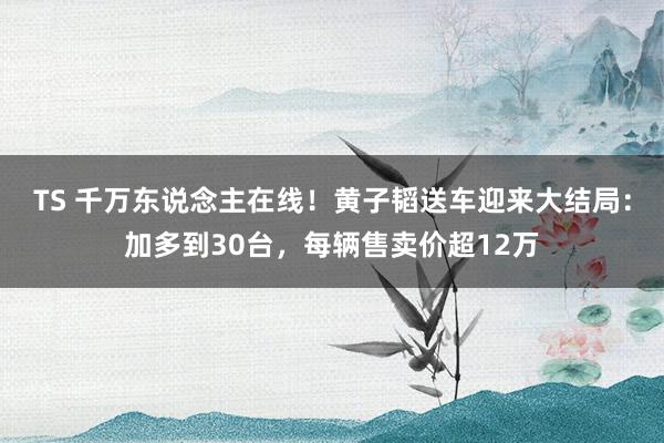 TS 千万东说念主在线！黄子韬送车迎来大结局：加多到30台，每辆售卖价超12万