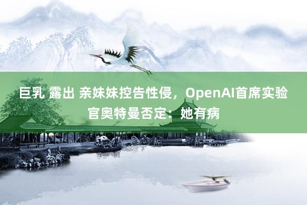 巨乳 露出 亲妹妹控告性侵，OpenAI首席实验官奥特曼否定：她有病