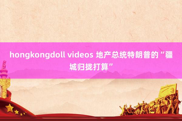 hongkongdoll videos 地产总统特朗普的“疆城归拢打算”