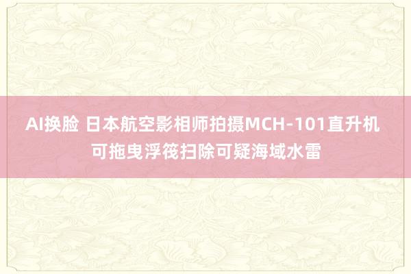 AI换脸 日本航空影相师拍摄MCH-101直升机 可拖曳浮筏扫除可疑海域水雷