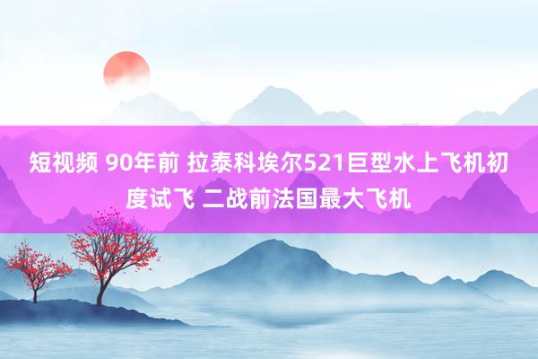 短视频 90年前 拉泰科埃尔521巨型水上飞机初度试飞 二战前法国最大飞机