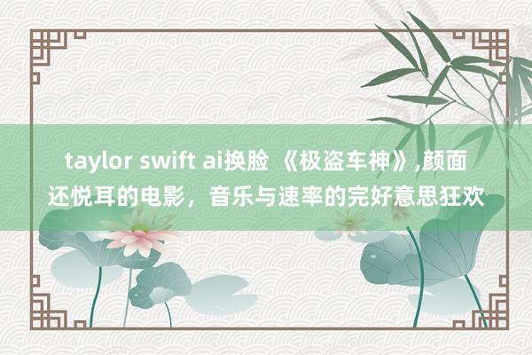 taylor swift ai换脸 《极盗车神》，颜面还悦耳的电影，音乐与速率的完好意思狂欢