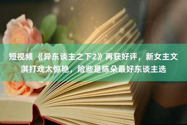 短视频 《异东谈主之下2》再获好评，新女主文淇打戏太惊艳，险些是陈朵最好东谈主选