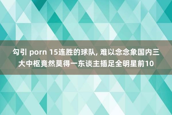 勾引 porn 15连胜的球队， 难以念念象国内三大中枢竟然莫得一东谈主插足全明星前10