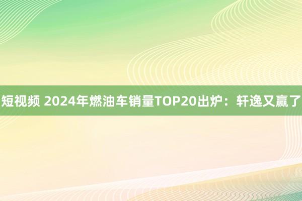 短视频 2024年燃油车销量TOP20出炉：轩逸又赢了