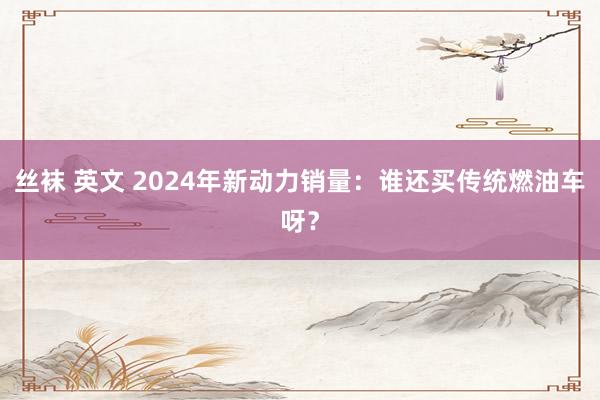 丝袜 英文 2024年新动力销量：谁还买传统燃油车呀？