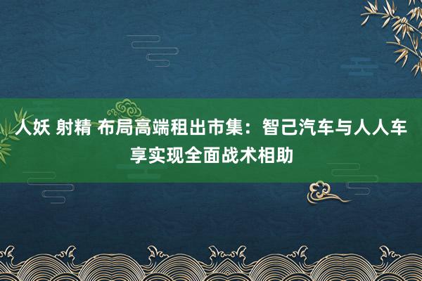 人妖 射精 布局高端租出市集：智己汽车与人人车享实现全面战术相助