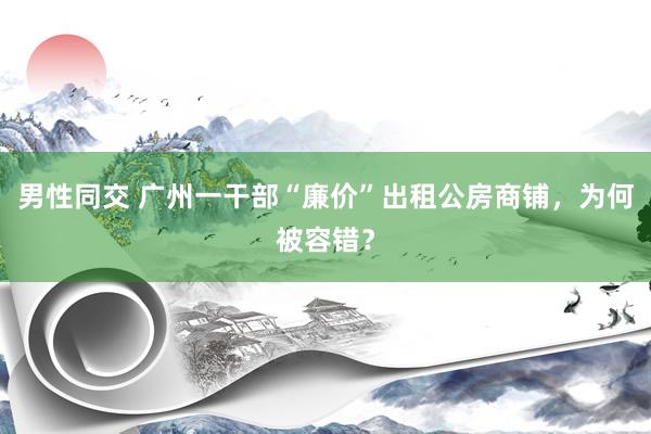 男性同交 广州一干部“廉价”出租公房商铺，为何被容错？