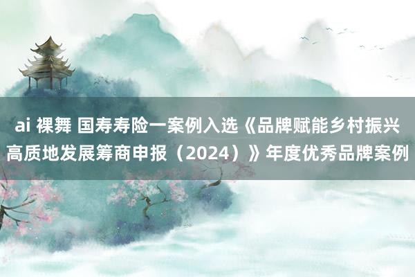 ai 裸舞 国寿寿险一案例入选《品牌赋能乡村振兴高质地发展筹商申报（2024）》年度优秀品牌案例