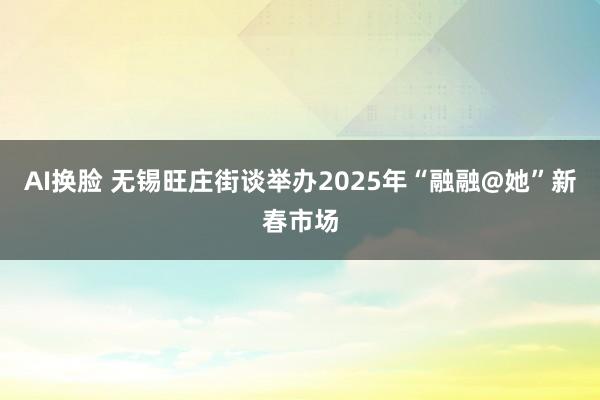 AI换脸 无锡旺庄街谈举办2025年“融融@她”新春市场