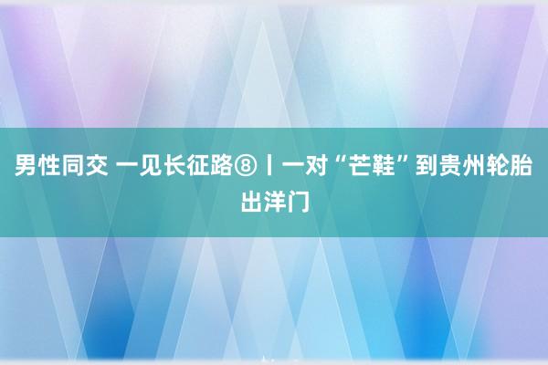 男性同交 一见长征路⑧丨一对“芒鞋”到贵州轮胎出洋门