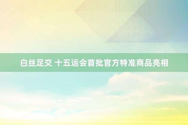 白丝足交 十五运会首批官方特准商品亮相