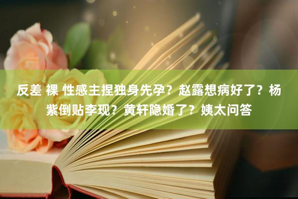 反差 裸 性感主捏独身先孕？赵露想病好了？杨紫倒贴李现？黄轩隐婚了？姨太问答