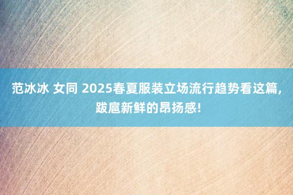 范冰冰 女同 2025春夏服装立场流行趋势看这篇， 跋扈新鲜的昂扬感!