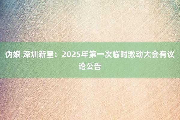 伪娘 深圳新星：2025年第一次临时激动大会有议论公告