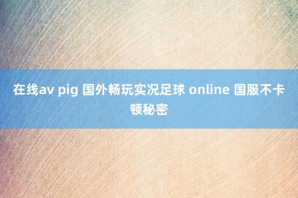 在线av pig 国外畅玩实况足球 online 国服不卡顿秘密