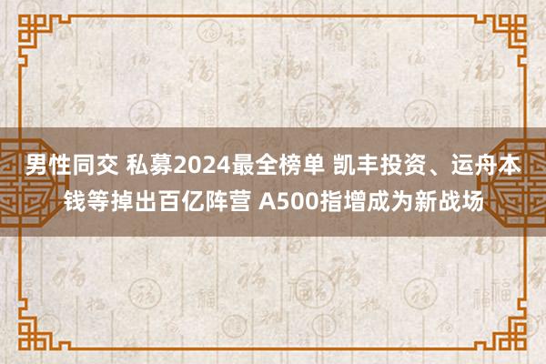 男性同交 私募2024最全榜单 凯丰投资、运舟本钱等掉出百亿阵营 A500指增成为新战场