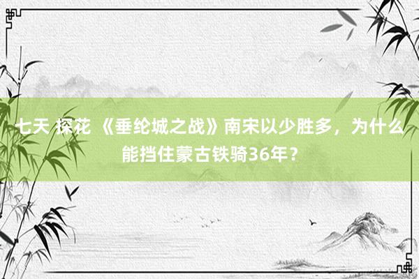 七天 探花 《垂纶城之战》南宋以少胜多，为什么能挡住蒙古铁骑36年？